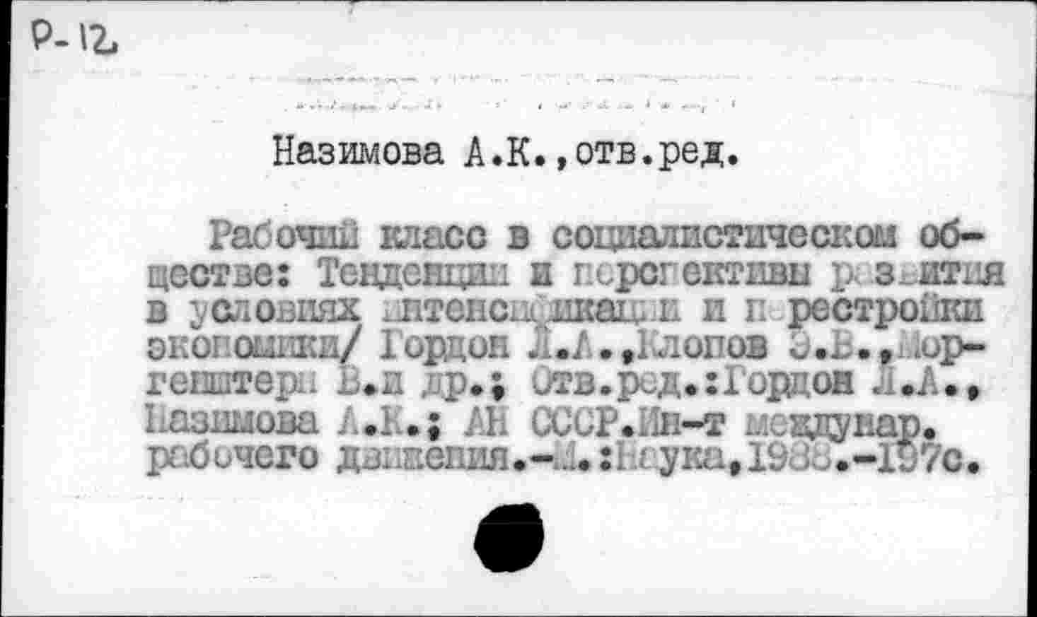 ﻿Р-
Назимова А.К.»отв.ред.
Рабочий класс в социалистическом обществе: Тенденции и г.ирсг активы р< з_ития в условиях ^птенец икаи. пип рестройки экономики/ Iорцин Л.А.»Клопов Э.Ь.»14ор-гевштерн В.и др.; Отв.ред. :1орцон л.А.» Назимова А.К.; АН ССоР.Лн-т мевдунар. рабочего дв1жепия.-;,1.:Ь' ука» 1980.-197с.